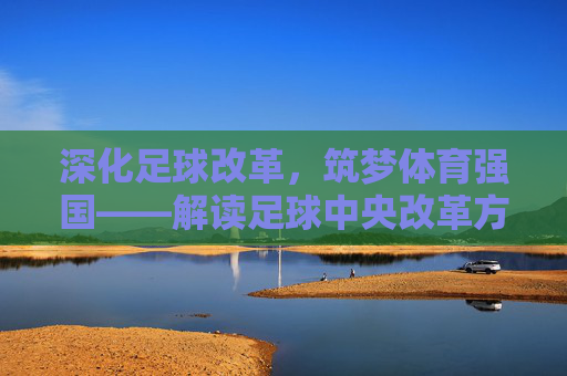深化足球改革,筑梦体育强国——解读足球中央改革方案的核心路径与时代意义 深化足球改革,筑梦体育强国——解读足球中央改革方案的核心路径与时代意义