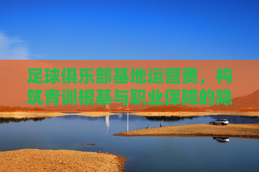 足球俱乐部基地运营费，构筑青训根基与职业保障的隐形引擎