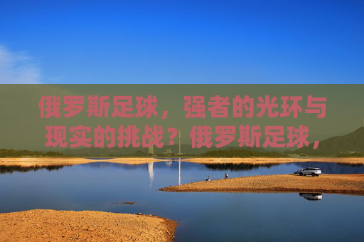 俄罗斯足球，强者的光环与现实的挑战？俄罗斯足球，强者的光环与现实挑战