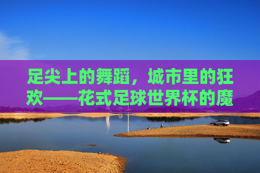足尖上的舞蹈,城市里的狂欢——花式足球世界杯的魔力与热爱,足尖舞蹈,城市狂欢,花式足球世界杯的魔力 足尖上的舞蹈,城市里的狂欢——花式足球世界杯的魔力与热爱,足尖舞蹈,城市狂欢,花式足球世界杯的魔力