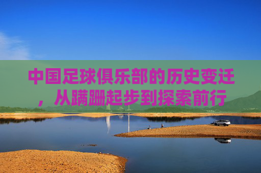 中国足球俱乐部的历史变迁，从蹒跚起步到探索前行