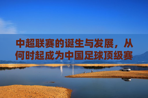 中超联赛的诞生与发展,从何时起成为中国足球顶级赛事? 中超联赛的诞生与发展,从何时起成为中国足球顶级赛事?