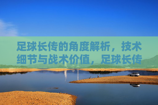 足球长传的角度解析，技术细节与战术价值，足球长传，角度解析、技术细节与战术价值