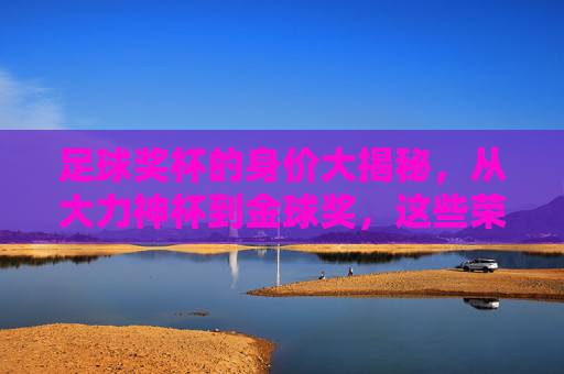 足球奖杯的身价大揭秘,从大力神杯到金球奖,这些荣誉究竟值多少钱? 足球奖杯的身价大揭秘,从大力神杯到金球奖,这些荣誉究竟值多少钱?