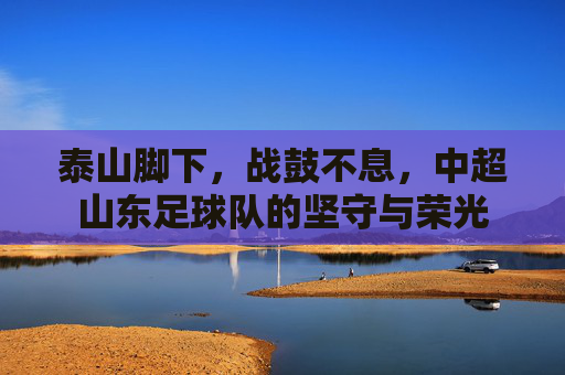 泰山脚下,战鼓不息,中超山东足球队的坚守与荣光 泰山脚下,战鼓不息,中超山东足球队的坚守与荣光