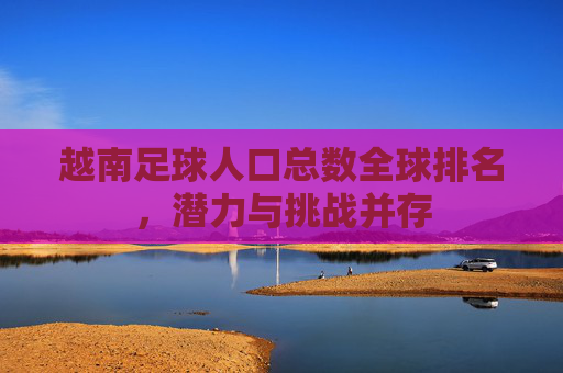 越南足球人口总数全球排名,潜力与挑战并存 越南足球人口总数全球排名,潜力与挑战并存