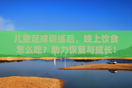 儿童足球训练后，晚上饮食怎么吃？助力恢复与成长！