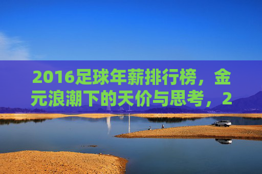 2016足球年薪排行榜，金元浪潮下的天价与思考，2016足球年薪榜，金元浪潮下的天价与思考
