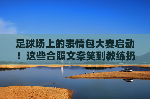 足球场上的表情包大赛启动！这些合照文案笑到教练扔战术板，建议保存防emo