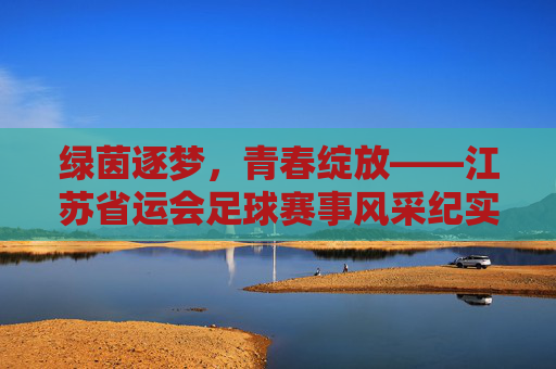 绿茵逐梦,青春绽放——江苏省运会足球赛事风采纪实 绿茵逐梦,青春绽放——江苏省运会足球赛事风采纪实