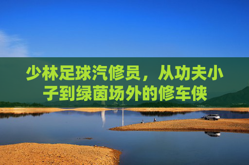 少林足球汽修员,从功夫小子到绿茵场外的修车侠 少林足球汽修员,从功夫小子到绿茵场外的修车侠