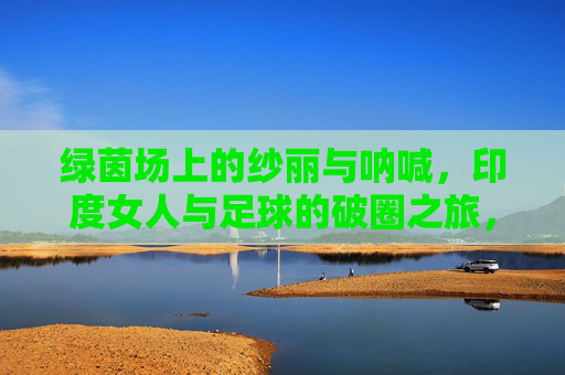 绿茵场上的纱丽与呐喊，印度女人与足球的破圈之旅，绿茵场上的纱丽呐喊，印度女性的足球破圈之旅