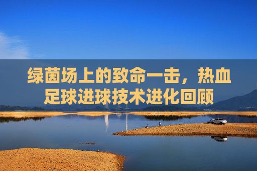 绿茵场上的致命一击，热血足球进球技术进化回顾