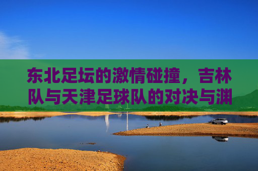 东北足坛的激情碰撞,吉林队与天津足球队的对决与渊源 东北足坛的激情碰撞,吉林队与天津足球队的对决与渊源