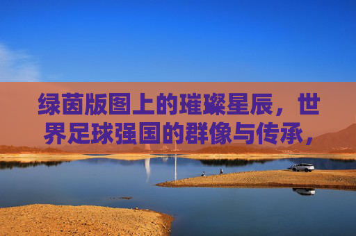 绿茵版图上的璀璨星辰,世界足球强国的群像与传承,绿茵星辰,世界足球强国的群像与传承 绿茵版图上的璀璨星辰,世界足球强国的群像与传承,绿茵星辰,世界足球强国的群像与传承