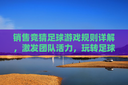 销售竞猜足球游戏规则详解，激发团队活力，玩转足球激情，销售竞猜足球游戏规则详解，激发活力，玩转激情