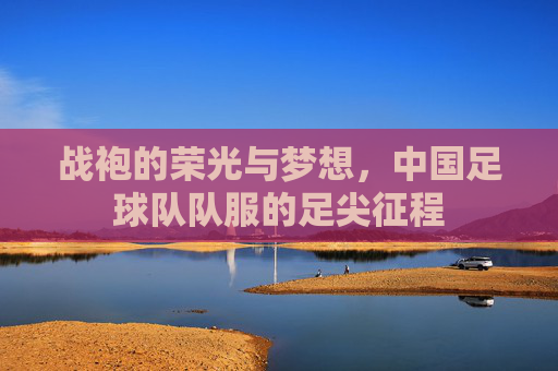 战袍的荣光与梦想，中国足球队队服的足尖征程