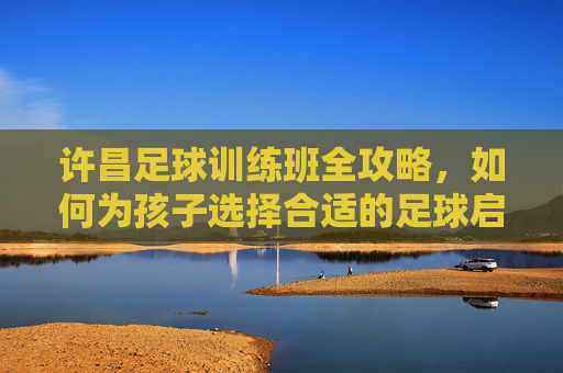 许昌足球训练班全攻略，如何为孩子选择合适的足球启蒙与进阶课程？许昌足球训练班全攻略，为孩子选择足球启蒙与进阶课程