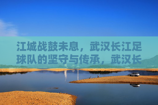 江城战鼓未息，武汉长江足球队的坚守与传承，武汉长江，战鼓未息的江城坚守与传承