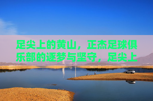 足尖上的黄山，正杰足球俱乐部的逐梦与坚守，足尖上的黄山，正杰足球俱乐部的逐梦坚守