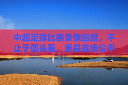 中超足球比赛录像回放,不止于回头看,更是赛场公平与战术进化的助推器 中超足球比赛录像回放,不止于回头看,更是赛场公平与战术进化的助推器