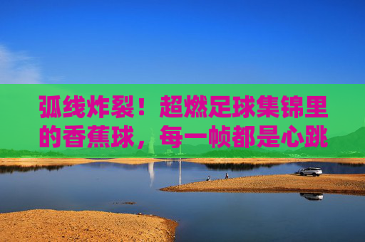 弧线炸裂!超燃足球集锦里的香蕉球,每一帧都是心跳加速,弧线炸裂!香蕉球每一帧都心跳加速 弧线炸裂!超燃足球集锦里的香蕉球,每一帧都是心跳加速,弧线炸裂!香蕉球每一帧都心跳加速
