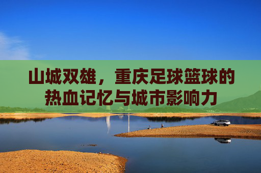 山城双雄,重庆足球篮球的热血记忆与城市影响力 山城双雄,重庆足球篮球的热血记忆与城市影响力