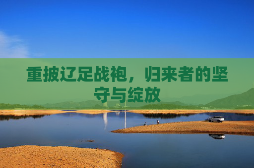 重披辽足战袍,归来者的坚守与绽放 重披辽足战袍,归来者的坚守与绽放
