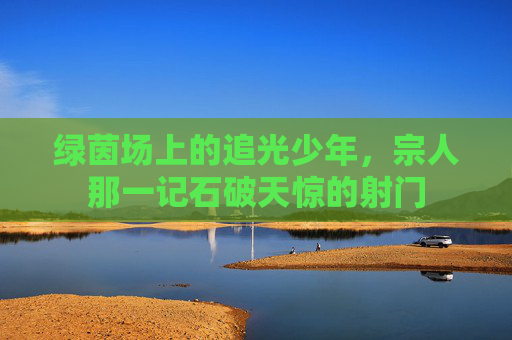 绿茵场上的追光少年,宗人那一记石破天惊的射门 绿茵场上的追光少年,宗人那一记石破天惊的射门