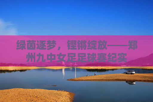 绿茵逐梦，铿锵绽放——郑州九中女足足球赛纪实