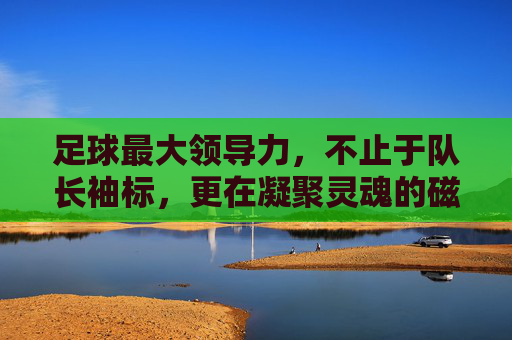 足球最大领导力,不止于队长袖标,更在凝聚灵魂的磁场,足球领导力,凝聚灵魂的磁场,超越袖标之重 足球最大领导力,不止于队长袖标,更在凝聚灵魂的磁场,足球领导力,凝聚灵魂的磁场,超越袖标之重