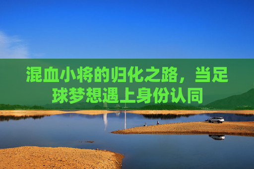 混血小将的归化之路，当足球梦想遇上身份认同