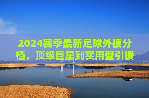 2024赛季最新足球外援分档，顶级巨星到实用型引援，谁是球队最优解？2024赛季足球外援分档，顶级巨星到实用型引援，谁是球队最优解？