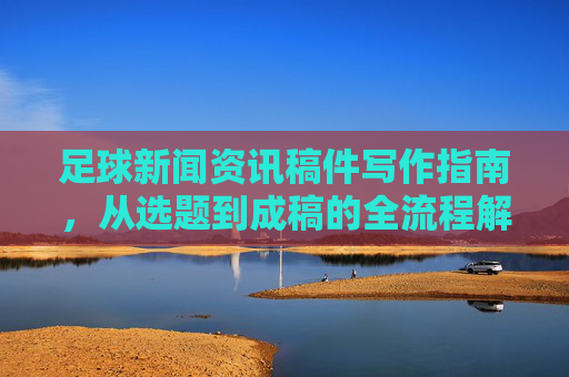 足球新闻资讯稿件写作指南，从选题到成稿的全流程解析