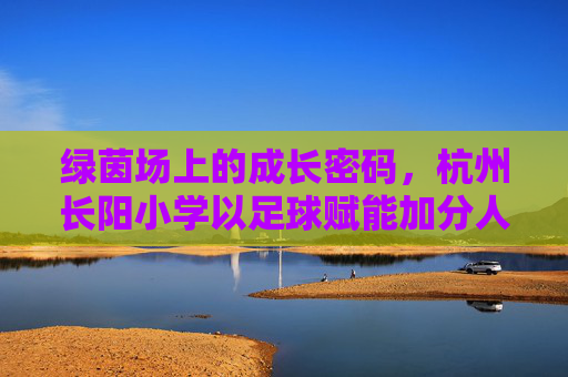 绿茵场上的成长密码，杭州长阳小学以足球赋能加分人生