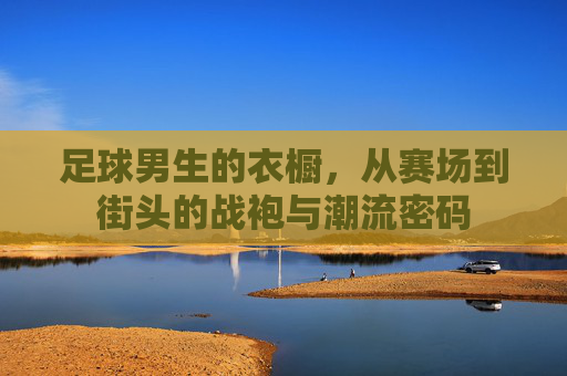 足球男生的衣橱，从赛场到街头的战袍与潮流密码