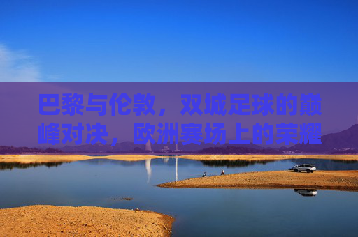 巴黎与伦敦,双城足球的巅峰对决,欧洲赛场上的荣耀之战 巴黎与伦敦,双城足球的巅峰对决,欧洲赛场上的荣耀之战