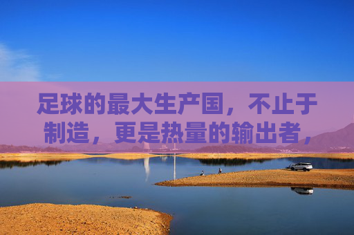 足球的最大生产国，不止于制造，更是热量的输出者，足球最大生产国，不止制造，更是热量输出者