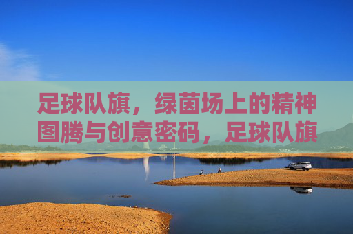 足球队旗,绿茵场上的精神图腾与创意密码,足球队旗,绿茵场的精神图腾与创意密码 足球队旗,绿茵场上的精神图腾与创意密码,足球队旗,绿茵场的精神图腾与创意密码