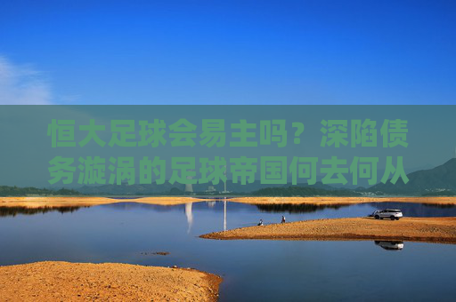 恒大足球会易主吗？深陷债务漩涡的足球帝国何去何从？
