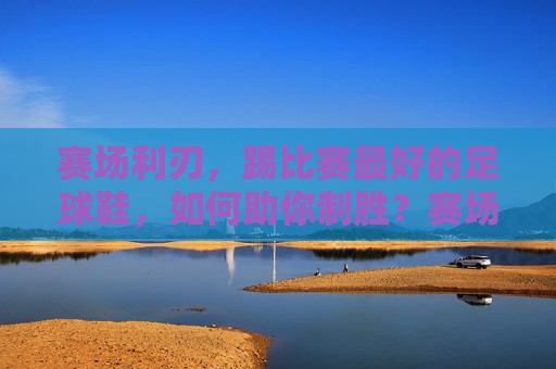 赛场利刃,踢比赛最好的足球鞋,如何助你制胜?赛场利刃,助你制胜的足球鞋 赛场利刃,踢比赛最好的足球鞋,如何助你制胜?赛场利刃,助你制胜的足球鞋