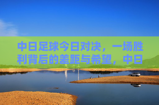 中日足球今日对决,一场胜利背后的差距与希望,中日对决,胜利背后的差距与希望 中日足球今日对决,一场胜利背后的差距与希望,中日对决,胜利背后的差距与希望