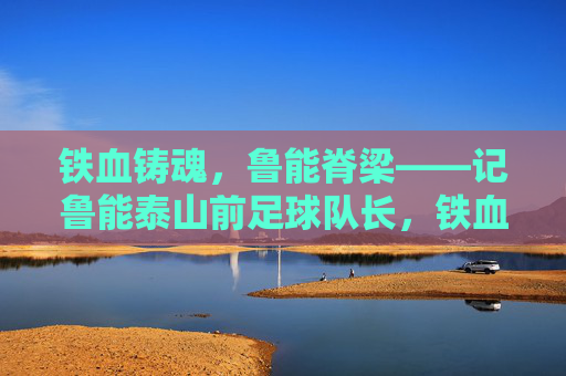 铁血铸魂,鲁能脊梁——记鲁能泰山前足球队长,铁血铸魂,鲁能脊梁——鲁能泰山前足球队长 铁血铸魂,鲁能脊梁——记鲁能泰山前足球队长,铁血铸魂,鲁能脊梁——鲁能泰山前足球队长