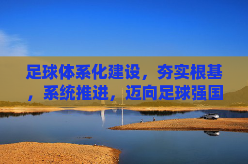 足球体系化建设，夯实根基，系统推进，迈向足球强国
