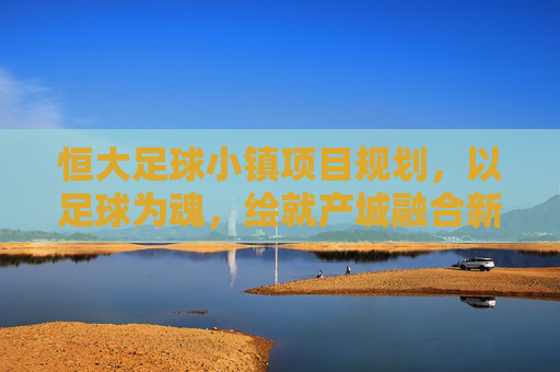 恒大足球小镇项目规划，以足球为魂，绘就产城融合新蓝图