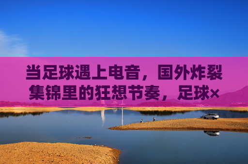 当足球遇上电音,国外炸裂集锦里的狂想节奏,足球×电音,狂想节奏炸裂集锦 当足球遇上电音,国外炸裂集锦里的狂想节奏,足球×电音,狂想节奏炸裂集锦
