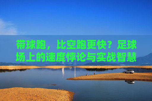带球跑,比空跑更快?足球场上的速度悖论与实战智慧 带球跑,比空跑更快?足球场上的速度悖论与实战智慧