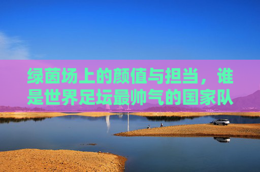 绿茵场上的颜值与担当，谁是世界足坛最帅气的国家队主帅？
