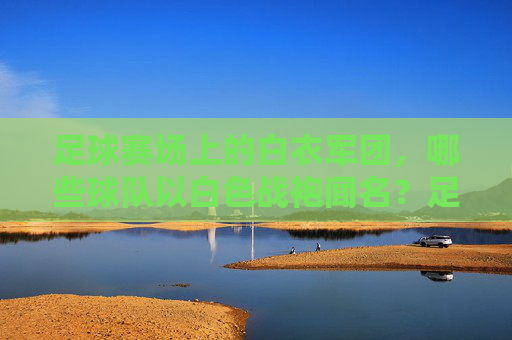 足球赛场上的白衣军团，哪些球队以白色战袍闻名？足球白衣军团，以白色战袍闻名的球队