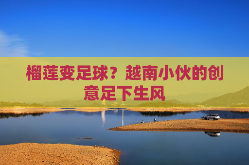 榴莲变足球?越南小伙的创意足下生风 榴莲变足球?越南小伙的创意足下生风